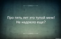 Про пять лет это тупой мем! Не надоело еще?