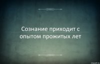 Сознание приходит с опытом прожитых лет