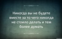 Никогда вы не будете вместе за то чего никогда не стоило делать и тем более думать