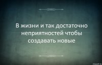 В жизни и так достаточно неприятностей чтобы создавать новые