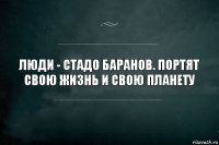 Люди - стадо баранов. Портят свою жизнь и свою планету