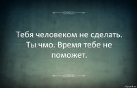 Тебя человеком не сделать. Ты чмо. Время тебе не поможет.