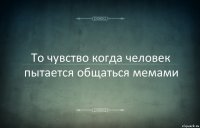 То чувство когда человек пытается общаться мемами