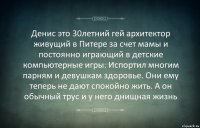 Денис это 30летний гей архитектор живущий в Питере за счет мамы и постоянно играющий в детские компьютерные игры. Испортил многим парням и девушкам здоровье. Они ему теперь не дают спокойно жить. А он обычный трус и у него днищная жизнь