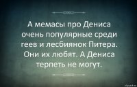 А мемасы про Дениса очень популярные среди геев и лесбиянок Питера. Они их любят. А Дениса терпеть не могут.