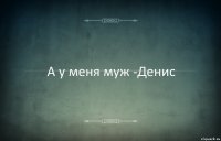 А у меня муж -Денис