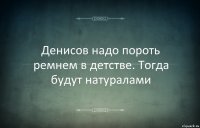 Денисов надо пороть ремнем в детстве. Тогда будут натуралами