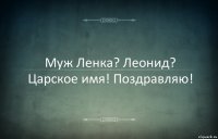 Муж Ленка? Леонид? Царское имя! Поздравляю!