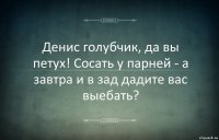 Денис голубчик, да вы петух! Сосать у парней - а завтра и в зад дадите вас выебать?