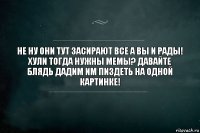 Не ну они тут засирают все а вы и рады! Хули тогда нужны мемы? Давайте блядь дадим им пиздеть на одной картинке!