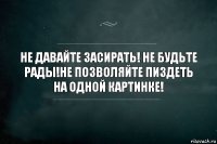 не давайте засирать! не будьте рады!не позволяйте пиздеть на одной картинке!