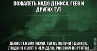 пожалеть надо дениса, геев и других тут денис гей ему похуй. гей не получит дениса. люди не секут в чем дело. рисовач портится