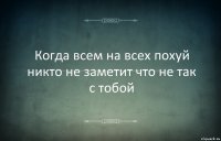 Когда всем на всех похуй никто не заметит что не так с тобой