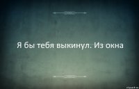 Я бы тебя выкинул. Из окна