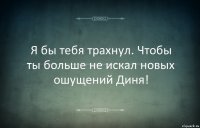 Я бы тебя трахнул. Чтобы ты больше не искал новых ошущений Диня!