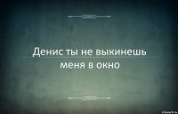 Денис ты не выкинешь меня в окно