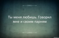 Ты меня любишь. Говорил мне и своим парням