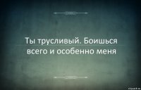 Ты трусливый. Боишься всего и особенно меня