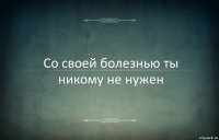 Со своей болезнью ты никому не нужен