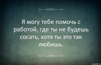 Я могу тебе помочь с работой, где ты не будешь сосать, хотя ты это так любишь.