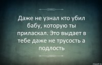 Даже не узнал кто убил бабу, которую ты приласкал. Это выдает в тебе даже не трусость а подлость