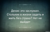 Денис это заслужил. Стольких в жизни задеть и жить без страха? Нет не выйдет