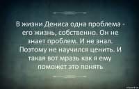 В жизни Дениса одна проблема - его жизнь, собственно. Он не знает проблем. И не знал. Поэтому не научился ценить. И такая вот мразь как я ему поможет это понять