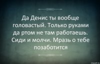 Да Денис ты вообще головастый. Только руками да ртом не там работаешь. Сиди и молчи. Мразь о тебе позаботится