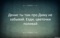 Денис ты там про Диму не забывай. Езди, цветочки поливай