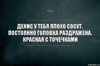 Денис у тебя плохо сосут. Постоянно головка раздражена. Красная с точечками