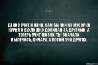 Денис учит жизни. Сам бычки из мусорки курил и бухлишко допивал за другими. А теперь учит жизни. Ты сначала вылечись, бичара. А потом учи других.