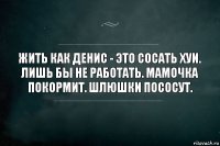 Жить как Денис - это сосать хуи. Лишь бы не работать. Мамочка покормит. Шлюшки пососут.