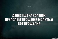 Денис еще на коленях приползет прощения молить. А вот прощу ли?