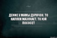 Денис у мамы дурачок. То каляки мазякает. То хуй пососет