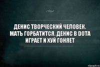 Денис творческий человек. Мать горбатится. Денис в dota играет и хуй гоняет