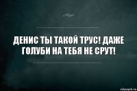 Денис ты такой трус! Даже голуби на тебя не срут!