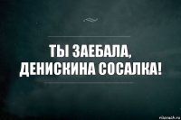 Ты заебала, Денискина сосалка!