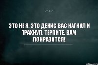 Это не я. Это Денис вас нагнул и трахнул. Терпите. Вам понравится!