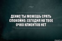 Денис ты можешь срать спокойно. Сегодня на твое очко клиентов нет