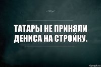 Татары не приняли Дениса на стройку.