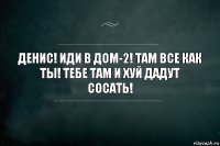 Денис! Иди в дом-2! Там все как ты! Тебе там и хуй дадут сосать!