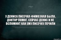 У Дениса писечка фимозная была. Доктор помог. Сейчас Денис и не вспомнит как ему писечку лечили