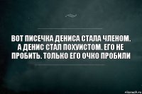 Вот писечка Дениса стала членом. А Денис стал похуистом. Его не пробить. Только его очко пробили