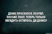 Денис проснулся. Посрал. Поссал. Поел. Теперь только нагадить осталось, да Денис?