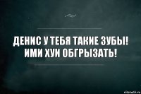 Денис у тебя такие зубы! Ими хуи обгрызать!