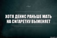 Хотя Денис раньше мать на сигаретку выменяет