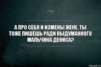 а про себя и измены жене, ты тоже пишешь ради выдуманного мальчика дениса?