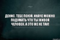 Денис. Тебе похуй. Иначе можно подумать что ты живой человек. А это же не так!