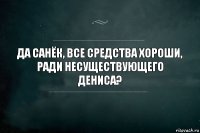 да санёк, все средства хороши, ради несуществующего дениса?