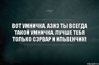 Вот умничка. Азиз ты всегда такой умничка. Лучше тебя только Сэрвар и Ильвенчик!